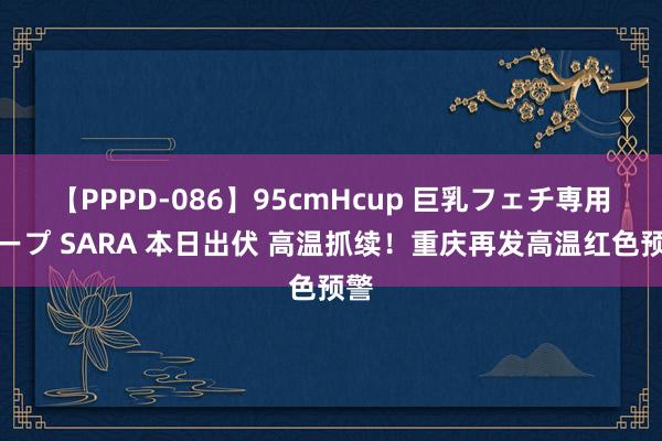 【PPPD-086】95cmHcup 巨乳フェチ専用ソープ SARA 本日出伏 高温抓续！重庆再发高温红色预警