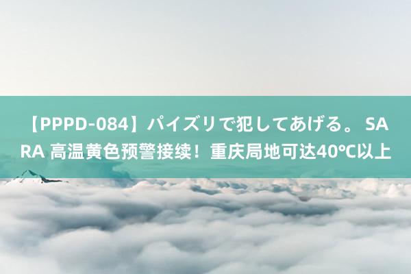 【PPPD-084】パイズリで犯してあげる。 SARA 高温黄色预警接续！重庆局地可达40℃以上