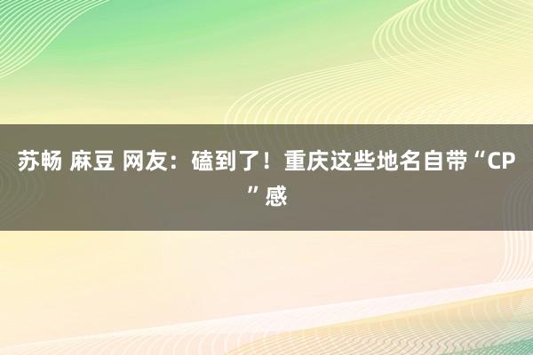 苏畅 麻豆 网友：磕到了！重庆这些地名自带“CP”感