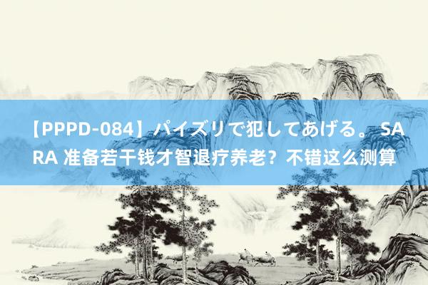 【PPPD-084】パイズリで犯してあげる。 SARA 准备若干钱才智退疗养老？不错这么测算