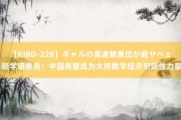 【KIBD-228】ギャルの高速騎乗位が超ヤベェ 顾学明委员：中国有望成为大师数字经济引颈性力量