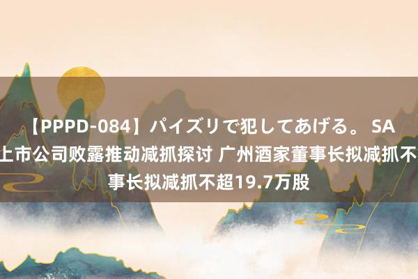 【PPPD-084】パイズリで犯してあげる。 SARA 超10家上市公司败露推动减抓探讨 广州酒家董事长拟减抓不超19.7万股