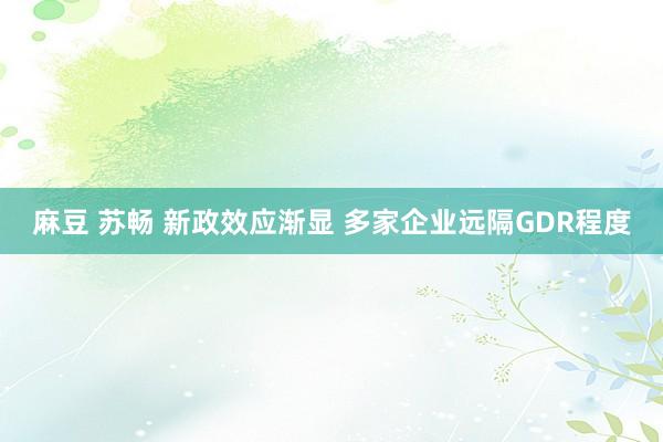 麻豆 苏畅 新政效应渐显 多家企业远隔GDR程度