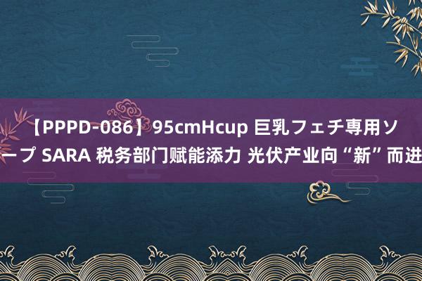 【PPPD-086】95cmHcup 巨乳フェチ専用ソープ SARA 税务部门赋能添力 光伏产业向“新”而进