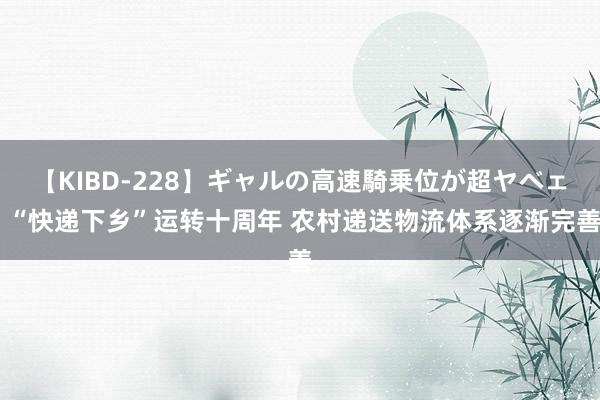 【KIBD-228】ギャルの高速騎乗位が超ヤベェ “快递下乡”运转十周年 农村递送物流体系逐渐完善