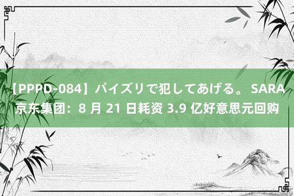 【PPPD-084】パイズリで犯してあげる。 SARA 京东集团：8 月 21 日耗资 3.9 亿好意思元回购