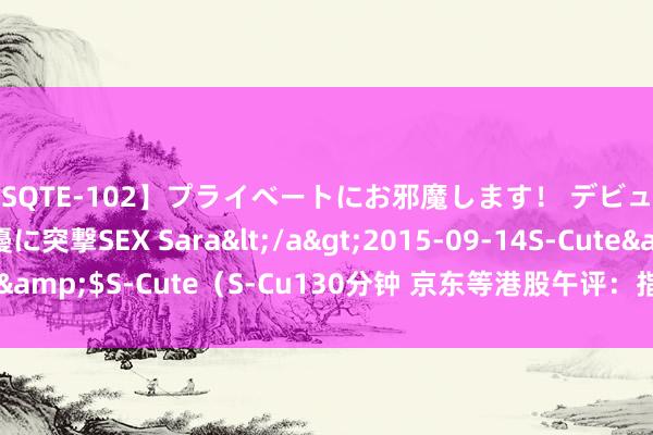 【SQTE-102】プライベートにお邪魔します！ デビューしたてのAV女優に突撃SEX Sara</a>2015-09-14S-Cute&$S-Cute（S-Cu130分钟 京东等港股午评：指数下降个股涨跌互现