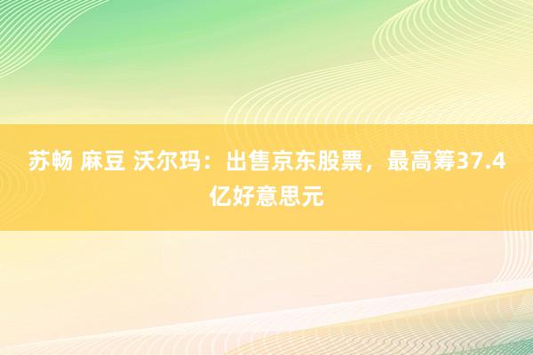 苏畅 麻豆 沃尔玛：出售京东股票，最高筹37.4亿好意思元