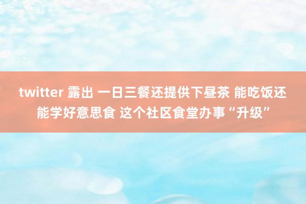 twitter 露出 一日三餐还提供下昼茶 能吃饭还能学好意思食 这个社区食堂办事“升级”