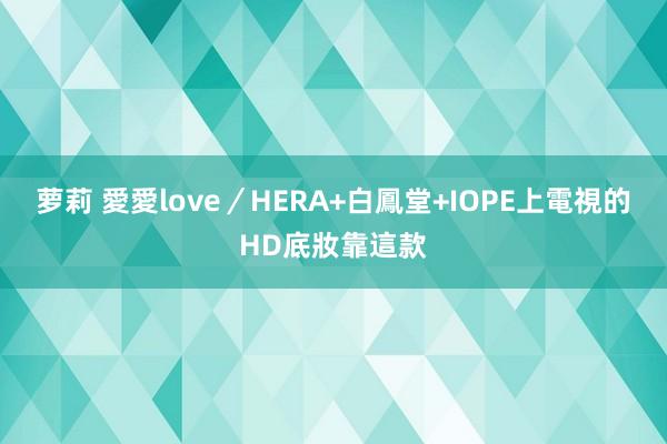 萝莉 愛愛love／HERA+白鳳堂+IOPE　上電視的HD底妝靠這款