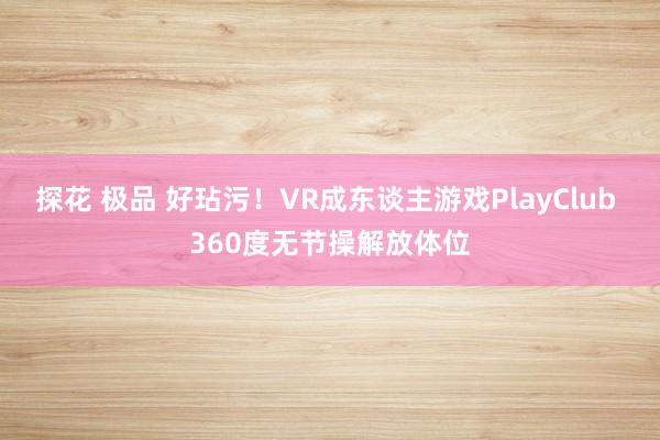 探花 极品 好玷污！VR成东谈主游戏PlayClub 360度无节操解放体位