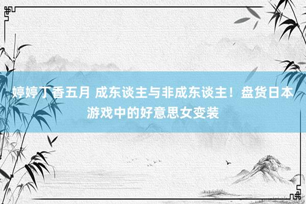 婷婷丁香五月 成东谈主与非成东谈主！盘货日本游戏中的好意思女变装