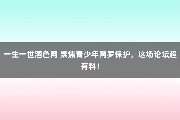 一生一世酒色网 聚焦青少年网罗保护，这场论坛超有料！