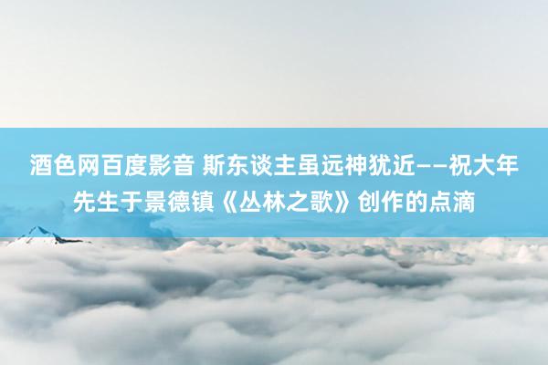 酒色网百度影音 斯东谈主虽远神犹近——祝大年先生于景德镇《丛林之歌》创作的点滴