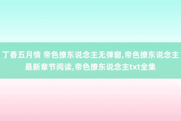 丁香五月情 帝色撩东说念主无弹窗,帝色撩东说念主最新章节阅读,帝色撩东说念主txt全集