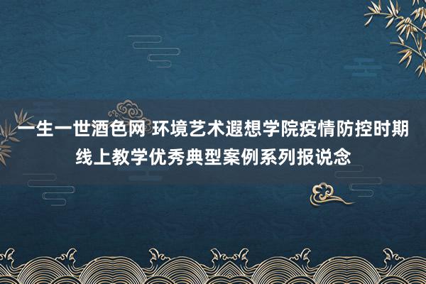 一生一世酒色网 环境艺术遐想学院疫情防控时期线上教学优秀典型案例系列报说念