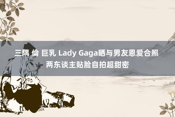 三隅 倫 巨乳 Lady Gaga晒与男友恩爱合照 两东谈主贴脸自拍超甜密