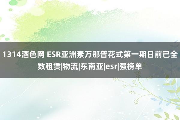 1314酒色网 ESR亚洲素万那普花式第一期日前已全数租赁|物流|东南亚|esr|强榜单