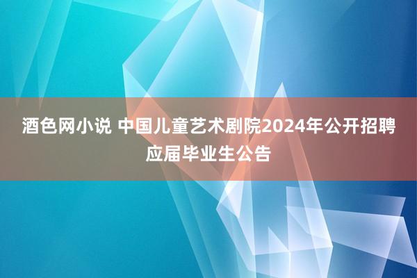 酒色网小说 中国儿童艺术剧院2024年公开招聘应届毕业生公告