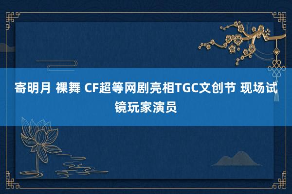 寄明月 裸舞 CF超等网剧亮相TGC文创节 现场试镜玩家演员