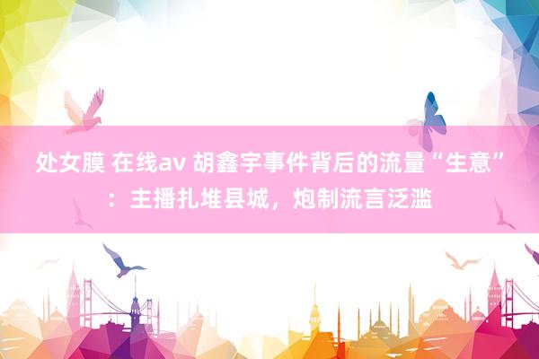 处女膜 在线av 胡鑫宇事件背后的流量“生意”：主播扎堆县城，炮制流言泛滥