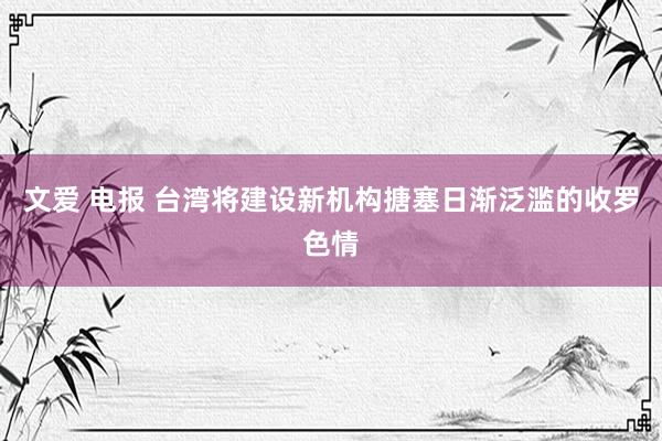 文爱 电报 台湾将建设新机构搪塞日渐泛滥的收罗色情